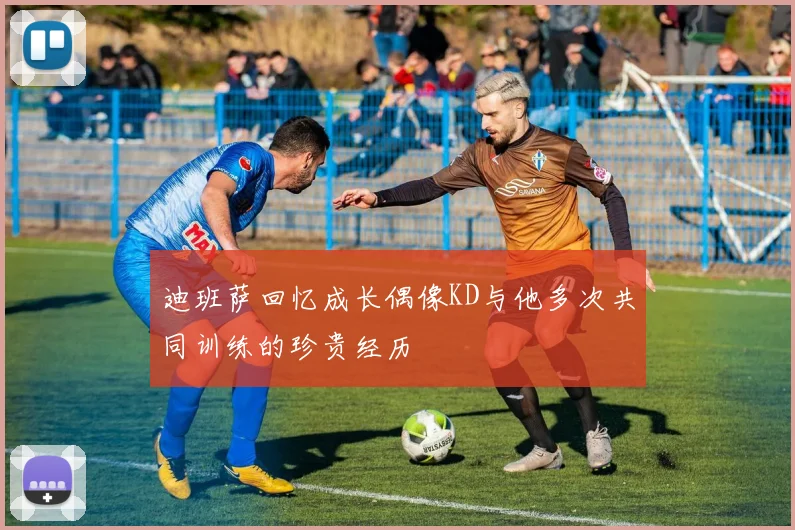 迪班萨回忆成长偶像KD与他多次共同训练的珍贵经历