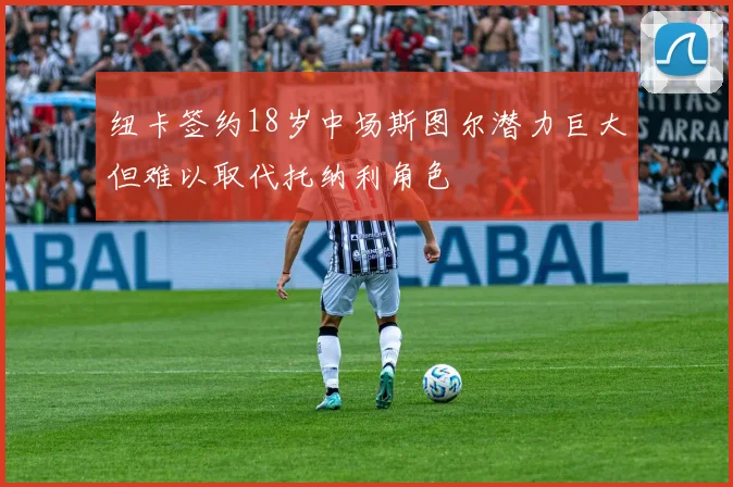 纽卡签约18岁中场斯图尔潜力巨大但难以取代托纳利角色