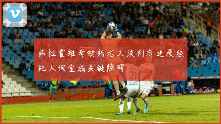 弗拉霍维奇续约尤文谈判有进展经纪人佣金成关键障碍