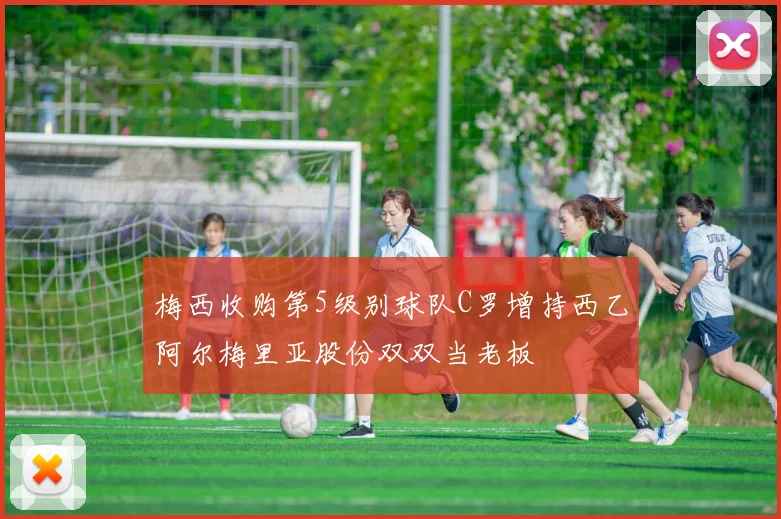 梅西收购第5级别球队C罗增持西乙阿尔梅里亚股份双双当老板