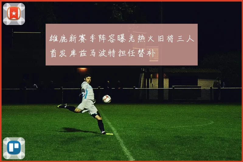 雄鹿新赛季阵容曝光热火旧将三人首发库兹马波特担任替补