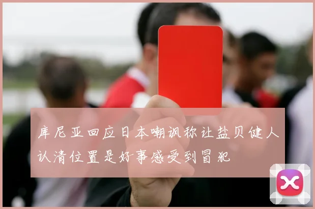 库尼亚回应日本嘲讽称让盐贝健人认清位置是好事感受到冒犯