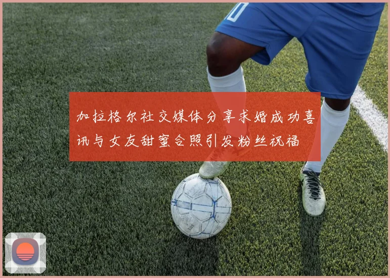 加拉格尔社交媒体分享求婚成功喜讯与女友甜蜜合照引发粉丝祝福