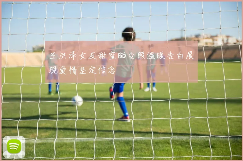 王洪泽女友甜蜜晒合照温暖告白展现爱情坚定信念