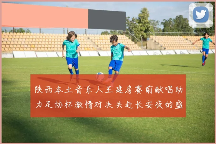 陕西本土音乐人王建房赛前献唱助力足协杯激情对决共赴长安夜的盛宴