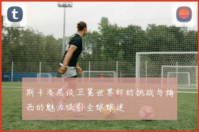 斯卡洛尼谈卫冕世界杯的挑战与梅西的魅力吸引全球球迷
