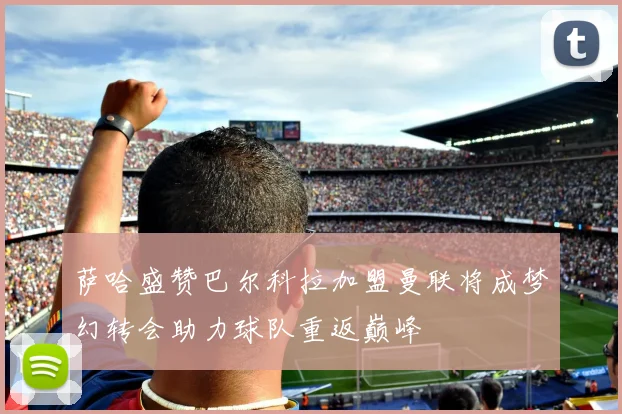 萨哈盛赞巴尔科拉加盟曼联将成梦幻转会助力球队重返巅峰