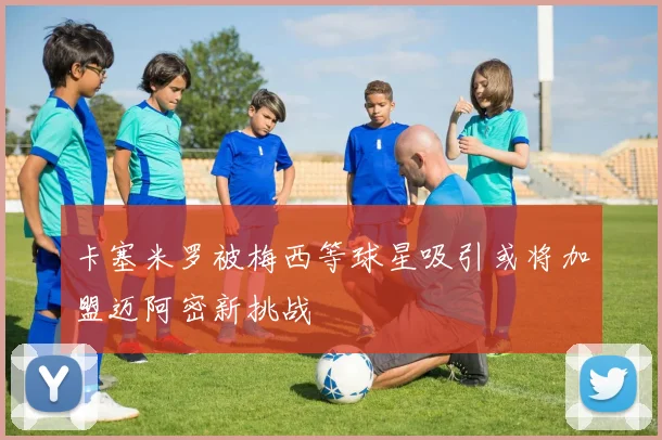 卡塞米罗被梅西等球星吸引或将加盟迈阿密新挑战