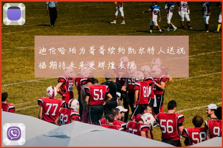 迪伦哈珀为哥哥续约凯尔特人送祝福期待未来更辉煌表现