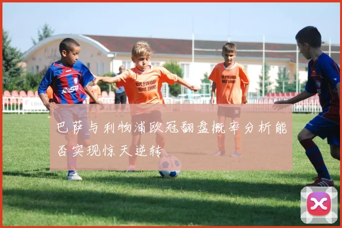 巴萨与利物浦欧冠翻盘概率分析能否实现惊天逆转