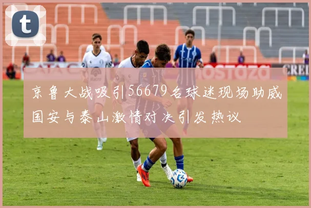京鲁大战吸引56679名球迷现场助威国安与泰山激情对决引发热议