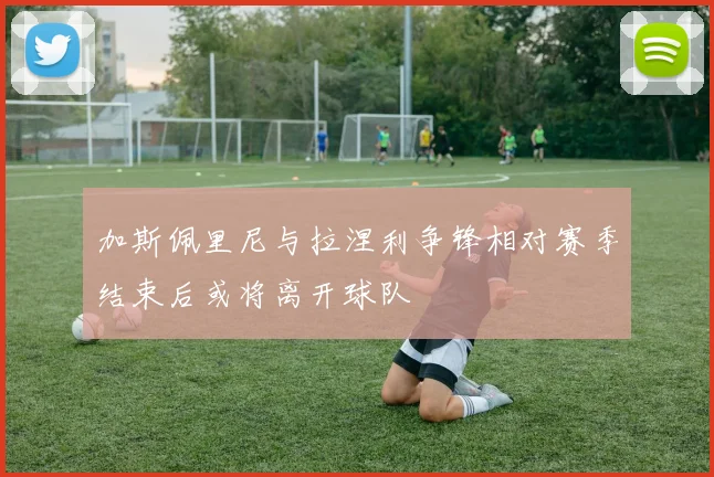 加斯佩里尼与拉涅利争锋相对赛季结束后或将离开球队