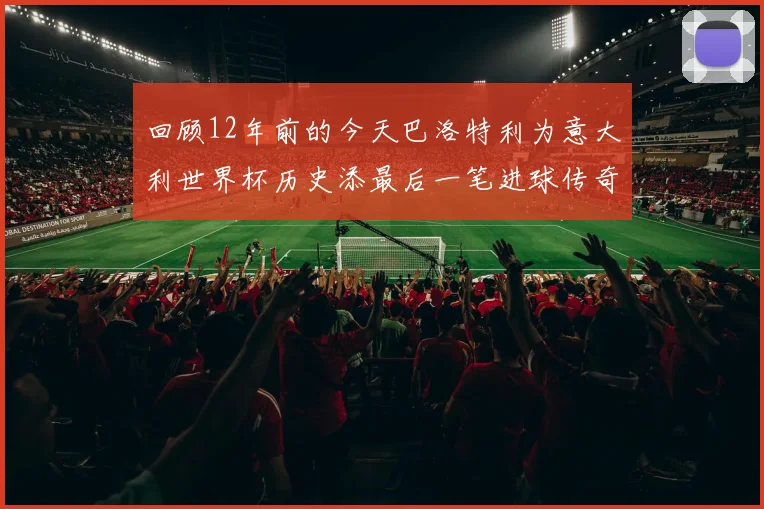 回顾12年前的今天巴洛特利为意大利世界杯历史添最后一笔进球传奇