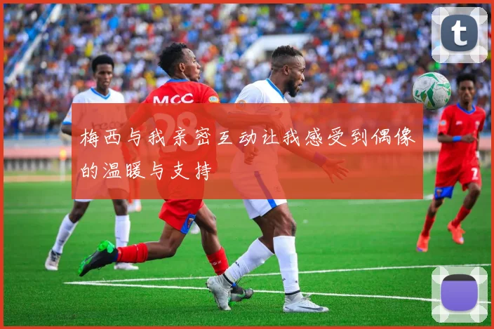 梅西与我亲密互动让我感受到偶像的温暖与支持