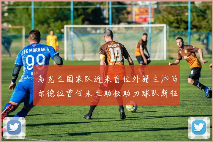 乌克兰国家队迎来首位外籍主帅马尔德拉曾任米兰助教助力球队新征程