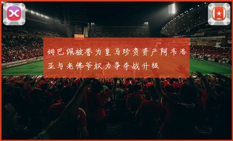 姆巴佩被誉为皇马珍贵资产阿韦洛亚与老佛爷权力争夺战升级