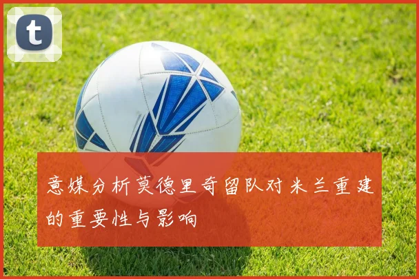 意媒分析莫德里奇留队对米兰重建的重要性与影响