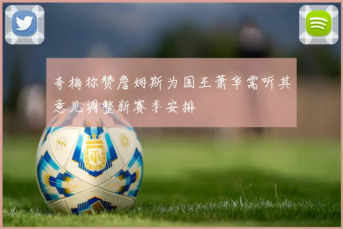 夸梅称赞詹姆斯为国王萧华需听其意见调整新赛季安排