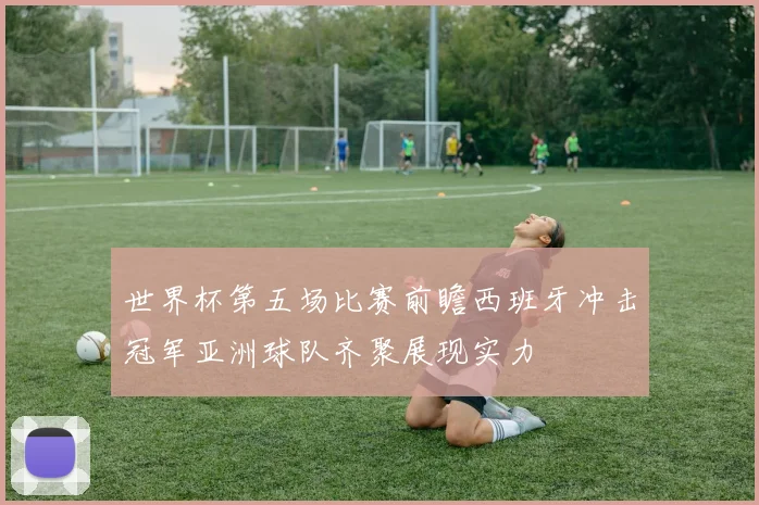 世界杯第五场比赛前瞻西班牙冲击冠军亚洲球队齐聚展现实力