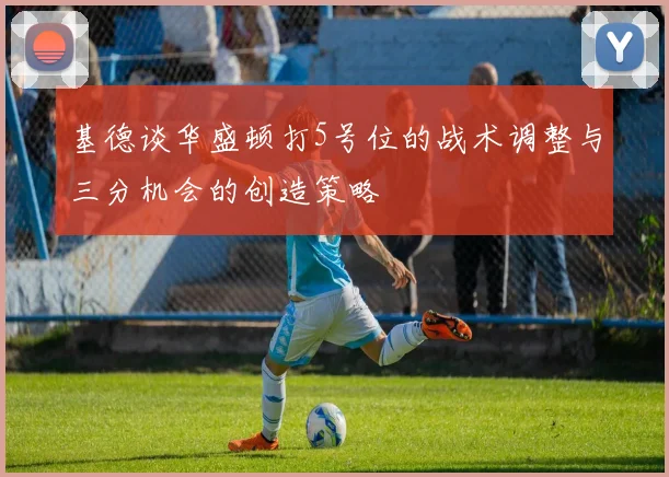 基德谈华盛顿打5号位的战术调整与三分机会的创造策略