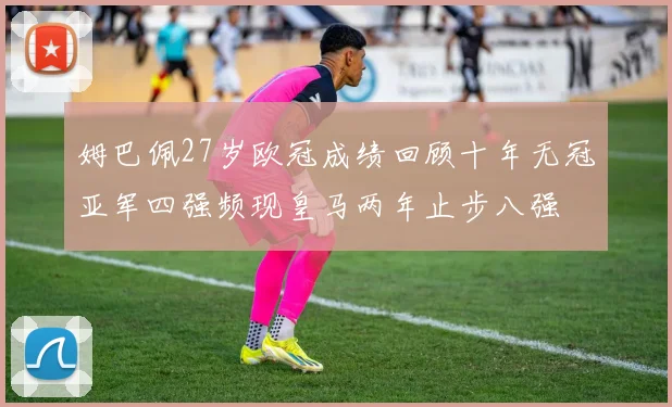 姆巴佩27岁欧冠成绩回顾十年无冠亚军四强频现皇马两年止步八强