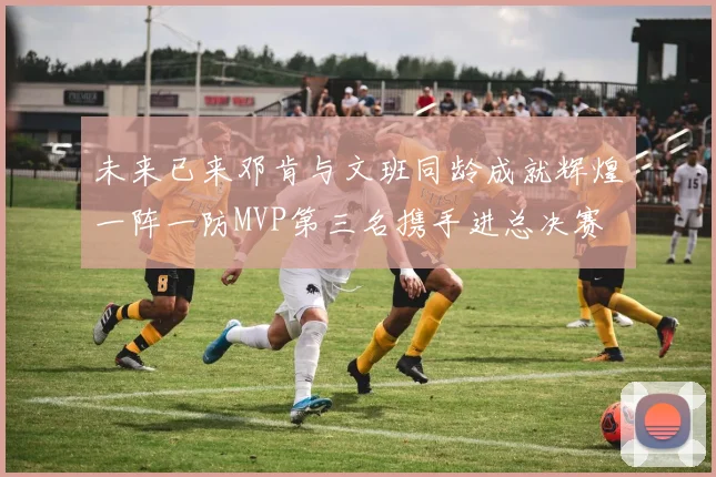 未来已来邓肯与文班同龄成就辉煌一阵一防MVP第三名携手进总决赛